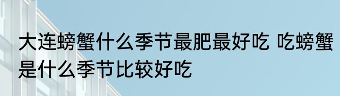 大连螃蟹什么季节最肥最好吃 吃螃蟹是什么季节比较好吃