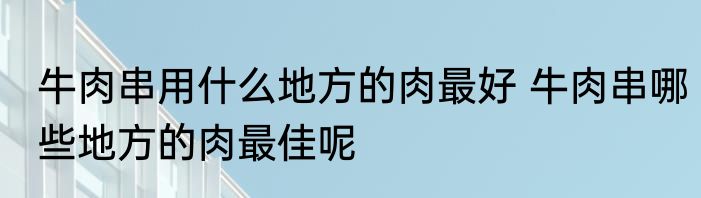 牛肉串用什么地方的肉最好 牛肉串哪些地方的肉最佳呢