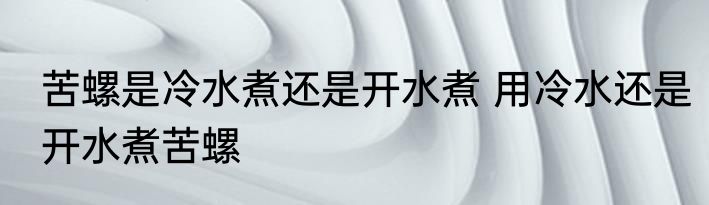 苦螺是冷水煮还是开水煮 用冷水还是开水煮苦螺