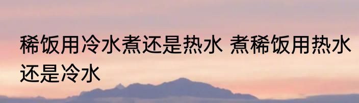 稀饭用冷水煮还是热水 煮稀饭用热水还是冷水