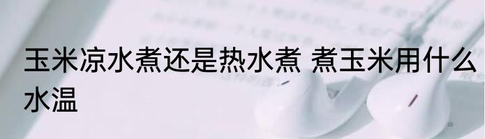 玉米凉水煮还是热水煮 煮玉米用什么水温