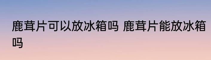 鹿茸片可以放冰箱吗 鹿茸片能放冰箱吗