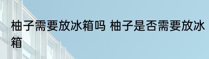 柚子需要放冰箱吗 柚子是否需要放冰箱