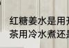 红糖姜水是用开水煮还是冷水 红糖姜茶用冷水煮还是热水