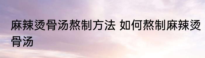 麻辣烫骨汤熬制方法 如何熬制麻辣烫骨汤