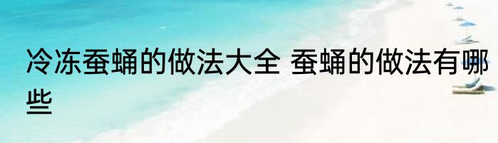 冷冻蚕蛹的做法大全 蚕蛹的做法有哪些