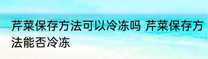 芹菜保存方法可以冷冻吗 芹菜保存方法能否冷冻