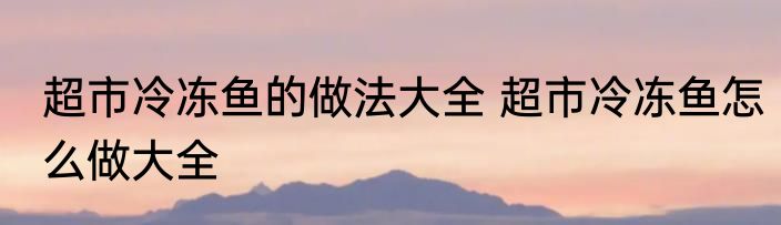 超市冷冻鱼的做法大全 超市冷冻鱼怎么做大全