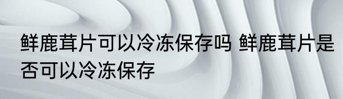 鲜鹿茸片可以冷冻保存吗 鲜鹿茸片是否可以冷冻保存