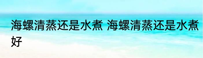 海螺清蒸还是水煮 海螺清蒸还是水煮好