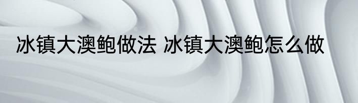 冰镇大澳鲍做法 冰镇大澳鲍怎么做