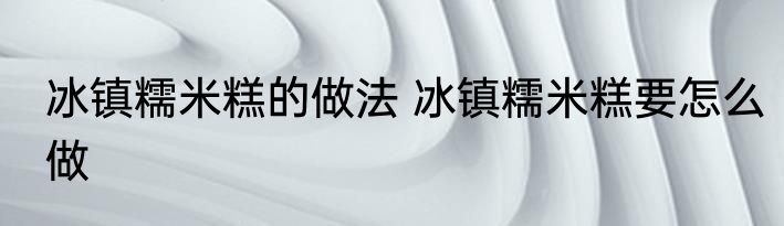 冰镇糯米糕的做法 冰镇糯米糕要怎么做
