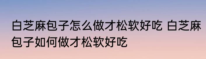 白芝麻包子怎么做才松软好吃 白芝麻包子如何做才松软好吃