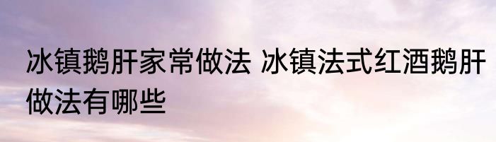 冰镇鹅肝家常做法 冰镇法式红酒鹅肝做法有哪些
