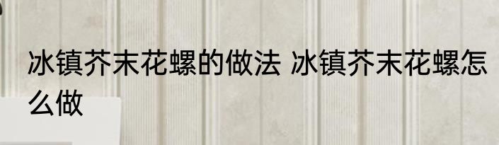 冰镇芥末花螺的做法 冰镇芥末花螺怎么做