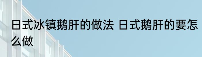 日式冰镇鹅肝的做法 日式鹅肝的要怎么做