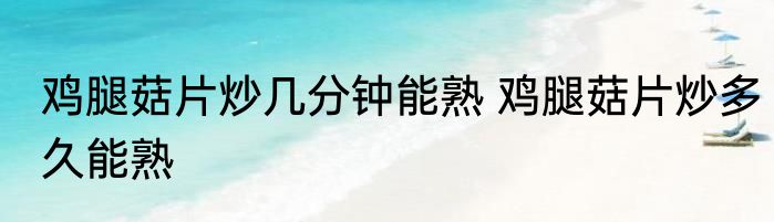 鸡腿菇片炒几分钟能熟 鸡腿菇片炒多久能熟