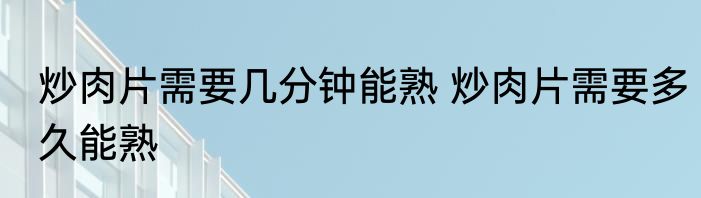 炒肉片需要几分钟能熟 炒肉片需要多久能熟