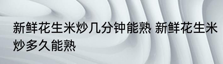 新鲜花生米炒几分钟能熟 新鲜花生米炒多久能熟