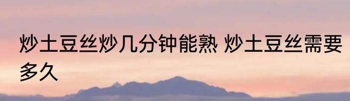 炒土豆丝炒几分钟能熟 炒土豆丝需要多久