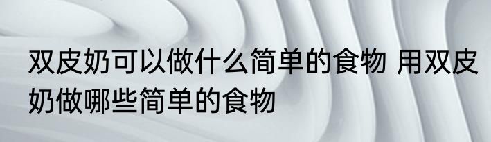 双皮奶可以做什么简单的食物 用双皮奶做哪些简单的食物