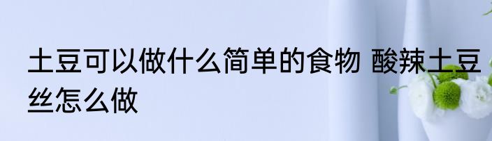 土豆可以做什么简单的食物 酸辣土豆丝怎么做