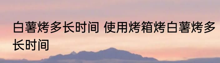 白薯烤多长时间 使用烤箱烤白薯烤多长时间