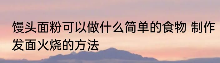 馒头面粉可以做什么简单的食物 制作发面火烧的方法