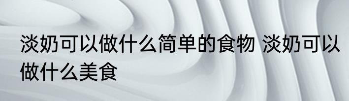 淡奶可以做什么简单的食物 淡奶可以做什么美食