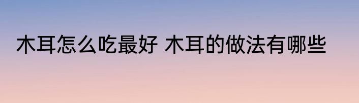 木耳怎么吃最好 木耳的做法有哪些