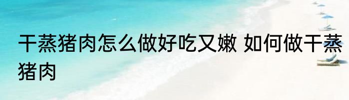 干蒸猪肉怎么做好吃又嫩 如何做干蒸猪肉