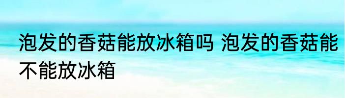 泡发的香菇能放冰箱吗 泡发的香菇能不能放冰箱