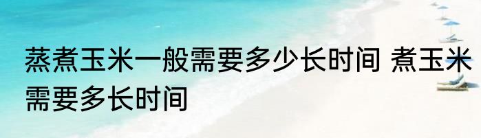 蒸煮玉米一般需要多少长时间 煮玉米需要多长时间