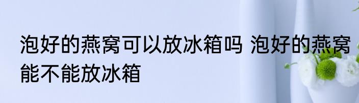 泡好的燕窝可以放冰箱吗 泡好的燕窝能不能放冰箱