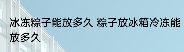 冰冻粽子能放多久 粽子放冰箱冷冻能放多久