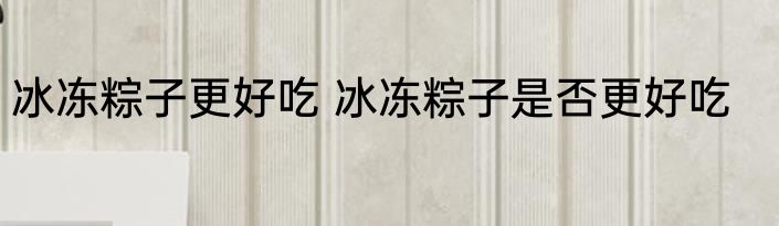 冰冻粽子更好吃 冰冻粽子是否更好吃