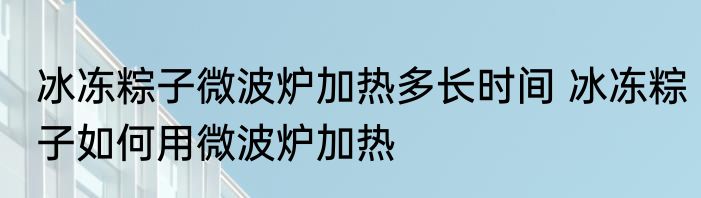 冰冻粽子微波炉加热多长时间 冰冻粽子如何用微波炉加热