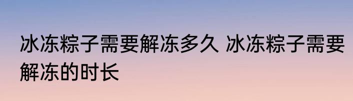 冰冻粽子需要解冻多久 冰冻粽子需要解冻的时长