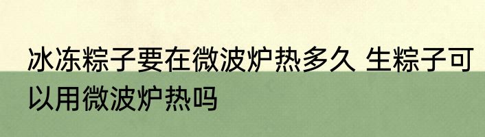 冰冻粽子要在微波炉热多久 生粽子可以用微波炉热吗