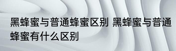 黑蜂蜜与普通蜂蜜区别 黑蜂蜜与普通蜂蜜有什么区别