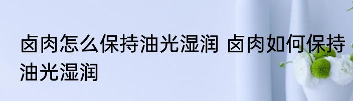 卤肉怎么保持油光湿润 卤肉如何保持油光湿润