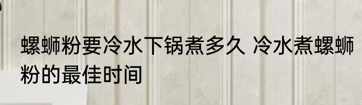 螺蛳粉要冷水下锅煮多久 冷水煮螺蛳粉的最佳时间