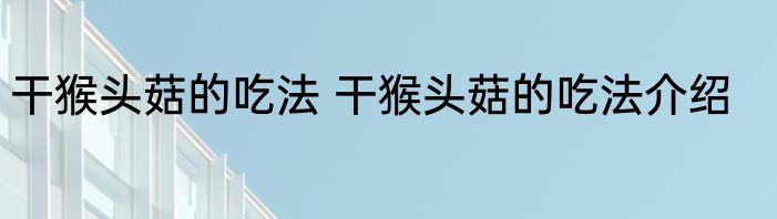 干猴头菇的吃法 干猴头菇的吃法介绍