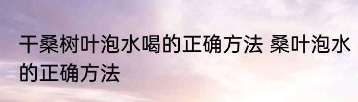 干桑树叶泡水喝的正确方法 桑叶泡水的正确方法
