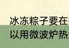 冰冻粽子要在微波炉热多久 生粽子可以用微波炉热吗