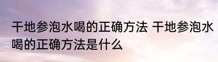干地参泡水喝的正确方法 干地参泡水喝的正确方法是什么