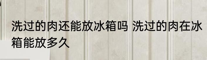 洗过的肉还能放冰箱吗 洗过的肉在冰箱能放多久