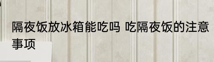 隔夜饭放冰箱能吃吗 吃隔夜饭的注意事项
