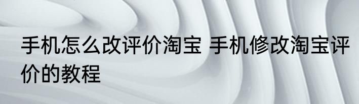 手机怎么改评价淘宝 手机修改淘宝评价的教程