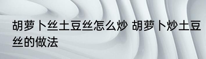 胡萝卜丝土豆丝怎么炒 胡萝卜炒土豆丝的做法